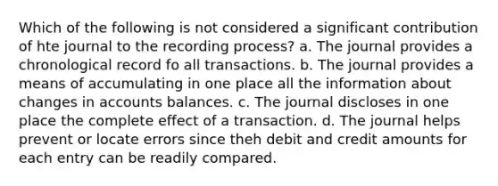 Which of the following is not considered a significant contribution of hte journal to the recording process? a. The journal provides a chronological record fo all transactions. b. The journal provides a means of accumulating in one place all the information about changes in accounts balances. c. The journal discloses in one place the complete effect of a transaction. d. The journal helps prevent or locate errors since theh debit and credit amounts for each entry can be readily compared.