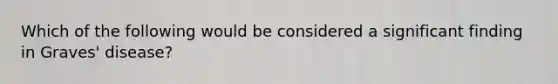 Which of the following would be considered a significant finding in Graves' disease?