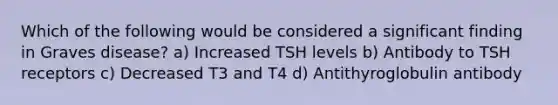 Which of the following would be considered a significant finding in Graves disease? a) Increased TSH levels b) Antibody to TSH receptors c) Decreased T3 and T4 d) Antithyroglobulin antibody