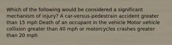 Which of the following would be considered a significant mechanism of injury? A car-versus-pedestrain accident greater than 15 mph Death of an occupant in the vehicle Motor vehicle collision greater than 40 mph or motorcycles crashes greater than 20 mph