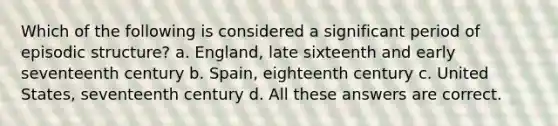 Which of the following is considered a significant period of episodic structure? a. England, late sixteenth and early seventeenth century b. Spain, eighteenth century c. United States, seventeenth century d. All these answers are correct.