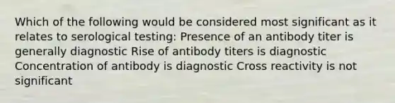 Which of the following would be considered most significant as it relates to serological testing: Presence of an antibody titer is generally diagnostic Rise of antibody titers is diagnostic Concentration of antibody is diagnostic Cross reactivity is not significant