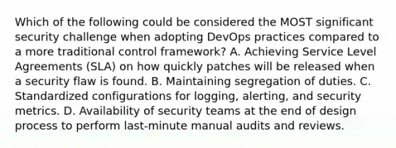 Which of the following could be considered the MOST significant security challenge when adopting DevOps practices compared to a more traditional control framework? A. Achieving Service Level Agreements (SLA) on how quickly patches will be released when a security flaw is found. B. Maintaining segregation of duties. C. Standardized configurations for logging, alerting, and security metrics. D. Availability of security teams at the end of design process to perform last-minute manual audits and reviews.