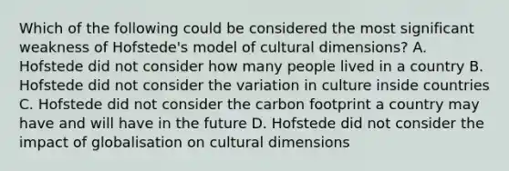 Which of the following could be considered the most significant weakness of Hofstede's model of cultural dimensions? A. Hofstede did not consider how many people lived in a country B. Hofstede did not consider the variation in culture inside countries C. Hofstede did not consider the carbon footprint a country may have and will have in the future D. Hofstede did not consider the impact of globalisation on cultural dimensions