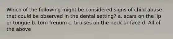 Which of the following might be considered signs of child abuse that could be observed in the dental setting? a. scars on the lip or tongue b. torn frenum c. bruises on the neck or face d. All of the above