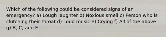 Which of the following could be considered signs of an emergency? a) Lough laughter b) Noxious smell c) Person who is clutching their throat d) Loud music e) Crying f) All of the above g) B, C, and E