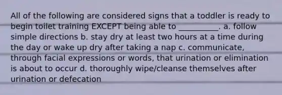 All of the following are considered signs that a toddler is ready to begin toilet training EXCEPT being able to __________. a. follow simple directions b. stay dry at least two hours at a time during the day or wake up dry after taking a nap c. communicate, through facial expressions or words, that urination or elimination is about to occur d. thoroughly wipe/cleanse themselves after urination or defecation