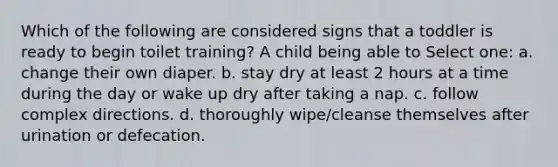 Which of the following are considered signs that a toddler is ready to begin toilet training? A child being able to Select one: a. change their own diaper. b. stay dry at least 2 hours at a time during the day or wake up dry after taking a nap. c. follow complex directions. d. thoroughly wipe/cleanse themselves after urination or defecation.