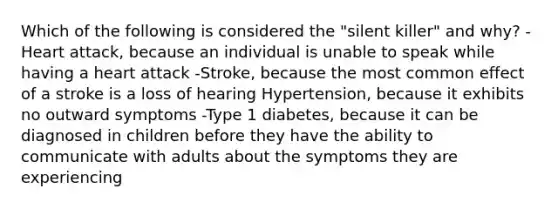 Which of the following is considered the "silent killer" and why? -Heart attack, because an individual is unable to speak while having a heart attack -Stroke, because the most common effect of a stroke is a loss of hearing Hypertension, because it exhibits no outward symptoms -Type 1 diabetes, because it can be diagnosed in children before they have the ability to communicate with adults about the symptoms they are experiencing