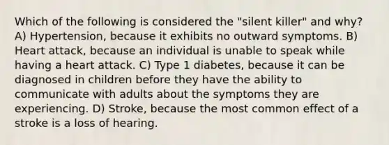 Which of the following is considered the "silent killer" and why? A) Hypertension, because it exhibits no outward symptoms. B) Heart attack, because an individual is unable to speak while having a heart attack. C) Type 1 diabetes, because it can be diagnosed in children before they have the ability to communicate with adults about the symptoms they are experiencing. D) Stroke, because the most common effect of a stroke is a loss of hearing.