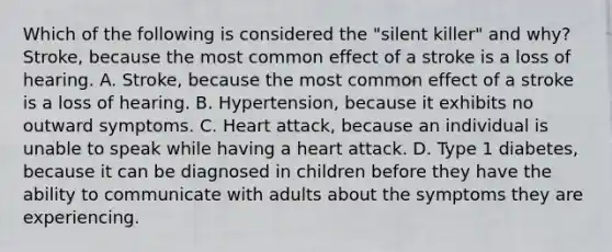 Which of the following is considered the "silent killer" and why? Stroke, because the most common effect of a stroke is a loss of hearing. A. Stroke, because the most common effect of a stroke is a loss of hearing. B. Hypertension, because it exhibits no outward symptoms. C. Heart attack, because an individual is unable to speak while having a heart attack. D. Type 1 diabetes, because it can be diagnosed in children before they have the ability to communicate with adults about the symptoms they are experiencing.