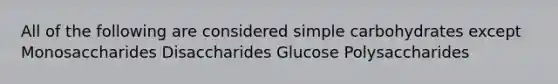 All of the following are considered simple carbohydrates except Monosaccharides Disaccharides Glucose Polysaccharides