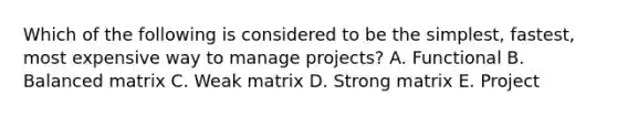 Which of the following is considered to be the simplest, fastest, most expensive way to manage projects? A. Functional B. Balanced matrix C. Weak matrix D. Strong matrix E. Project