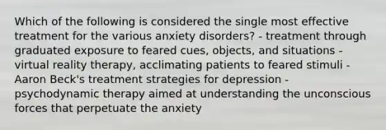 Which of the following is considered the single most effective treatment for the various anxiety disorders? - treatment through graduated exposure to feared cues, objects, and situations - virtual reality therapy, acclimating patients to feared stimuli - Aaron Beck's treatment strategies for depression - psychodynamic therapy aimed at understanding the unconscious forces that perpetuate the anxiety