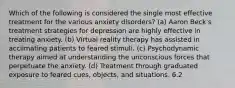 Which of the following is considered the single most effective treatment for the various anxiety disorders? (a) Aaron Beck's treatment strategies for depression are highly effective in treating anxiety. (b) Virtual reality therapy has assisted in acclimating patients to feared stimuli. (c) Psychodynamic therapy aimed at understanding the unconscious forces that perpetuate the anxiety. (d) Treatment through graduated exposure to feared cues, objects, and situations. 6.2