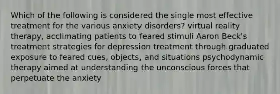 Which of the following is considered the single most effective treatment for the various anxiety disorders? virtual reality therapy, acclimating patients to feared stimuli Aaron Beck's treatment strategies for depression treatment through graduated exposure to feared cues, objects, and situations psychodynamic therapy aimed at understanding the unconscious forces that perpetuate the anxiety