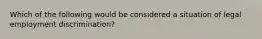 Which of the following would be considered a situation of legal employment discrimination?