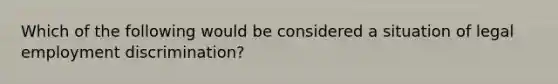 Which of the following would be considered a situation of legal <a href='https://www.questionai.com/knowledge/kmPZK5L6Mm-employment-discrimination' class='anchor-knowledge'>employment discrimination</a>?