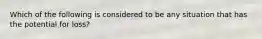 Which of the following is considered to be any situation that has the potential for loss?