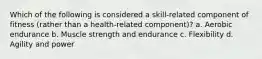 Which of the following is considered a skill-related component of fitness (rather than a health-related component)? a. Aerobic endurance b. Muscle strength and endurance c. Flexibility d. Agility and power