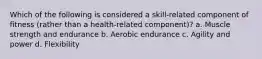 Which of the following is considered a skill-related component of fitness (rather than a health-related component)? a. Muscle strength and endurance b. Aerobic endurance c. Agility and power d. Flexibility