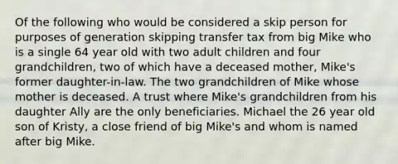 Of the following who would be considered a skip person for purposes of generation skipping transfer tax from big Mike who is a single 64 year old with two adult children and four grandchildren, two of which have a deceased mother, Mike's former daughter-in-law. The two grandchildren of Mike whose mother is deceased. A trust where Mike's grandchildren from his daughter Ally are the only beneficiaries. Michael the 26 year old son of Kristy, a close friend of big Mike's and whom is named after big Mike.