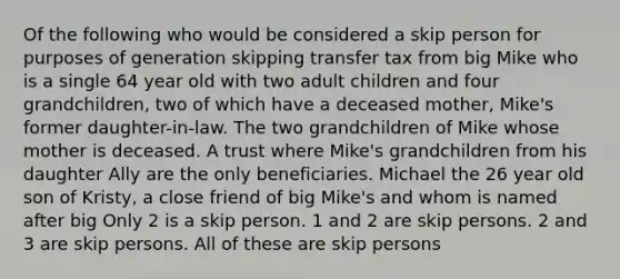 Of the following who would be considered a skip person for purposes of generation skipping transfer tax from big Mike who is a single 64 year old with two adult children and four grandchildren, two of which have a deceased mother, Mike's former daughter-in-law. The two grandchildren of Mike whose mother is deceased. A trust where Mike's grandchildren from his daughter Ally are the only beneficiaries. Michael the 26 year old son of Kristy, a close friend of big Mike's and whom is named after big Only 2 is a skip person. 1 and 2 are skip persons. 2 and 3 are skip persons. All of these are skip persons