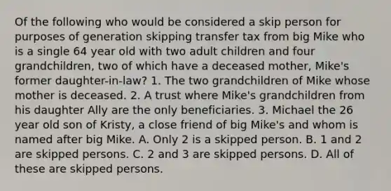 Of the following who would be considered a skip person for purposes of generation skipping transfer tax from big Mike who is a single 64 year old with two adult children and four grandchildren, two of which have a deceased mother, Mike's former daughter-in-law? 1. The two grandchildren of Mike whose mother is deceased. 2. A trust where Mike's grandchildren from his daughter Ally are the only beneficiaries. 3. Michael the 26 year old son of Kristy, a close friend of big Mike's and whom is named after big Mike. A. Only 2 is a skipped person. B. 1 and 2 are skipped persons. C. 2 and 3 are skipped persons. D. All of these are skipped persons.