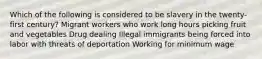 Which of the following is considered to be slavery in the twenty-first century? Migrant workers who work long hours picking fruit and vegetables Drug dealing Illegal immigrants being forced into labor with threats of deportation Working for minimum wage