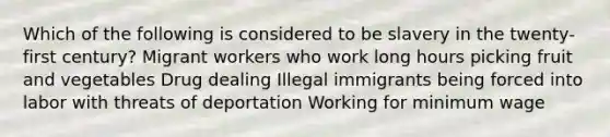 Which of the following is considered to be slavery in the twenty-first century? Migrant workers who work long hours picking fruit and vegetables Drug dealing Illegal immigrants being forced into labor with threats of deportation Working for minimum wage