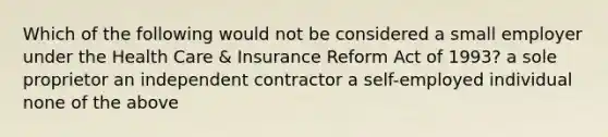 Which of the following would not be considered a small employer under the Health Care & Insurance Reform Act of 1993? a sole proprietor an independent contractor a self-employed individual none of the above