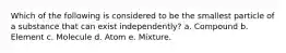 Which of the following is considered to be the smallest particle of a substance that can exist independently? a. Compound b. Element c. Molecule d. Atom e. Mixture.