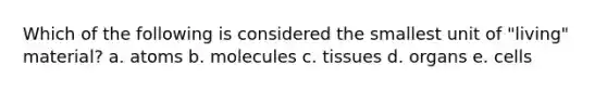 Which of the following is considered the smallest unit of "living" material? a. atoms b. molecules c. tissues d. organs e. cells