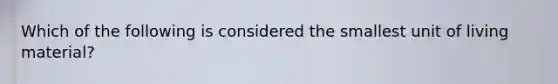 Which of the following is considered the smallest unit of living material?