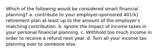 Which of the following would be considered smart financial planning? a. contribute to your employer-sponsored 401(k) retirement plan at least up to the amount of the employer's matching contribution. b. Ignore the impact of income taxes in your personal financial planning. c. Withhold too much income in order to receive a refund next year. d. Turn all your income tax planning over to someone else.