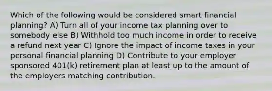 Which of the following would be considered smart financial planning? A) Turn all of your income tax planning over to somebody else B) Withhold too much income in order to receive a refund next year C) Ignore the impact of income taxes in your personal financial planning D) Contribute to your employer sponsored 401(k) retirement plan at least up to the amount of the employers matching contribution.