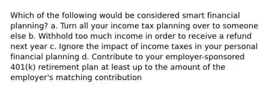 Which of the following would be considered smart financial planning? a. Turn all your income tax planning over to someone else b. Withhold too much income in order to receive a refund next year c. Ignore the impact of income taxes in your personal financial planning d. Contribute to your employer-sponsored 401(k) retirement plan at least up to the amount of the employer's matching contribution