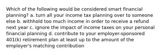 Which of the following would be considered smart financial planning? a. turn all your income tax planning over to someone else b. withhold too much income in order to receive a refund next year c. ignore the impact of income taxes on your personal financial planning d. contribute to your employer-sponsored 401(k) retirement plan at least up to the amount of the employer's matching contribution