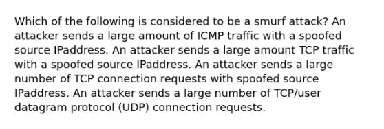 Which of the following is considered to be a smurf attack? An attacker sends a large amount of ICMP traffic with a spoofed source IPaddress. An attacker sends a large amount TCP traffic with a spoofed source IPaddress. An attacker sends a large number of TCP connection requests with spoofed source IPaddress. An attacker sends a large number of TCP/user datagram protocol (UDP) connection requests.