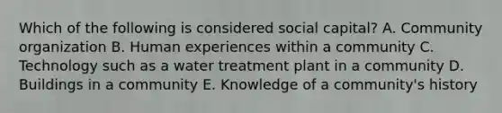 Which of the following is considered social capital? A. Community organization B. Human experiences within a community C. Technology such as a water treatment plant in a community D. Buildings in a community E. Knowledge of a community's history