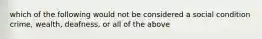 which of the following would not be considered a social condition crime, wealth, deafness, or all of the above