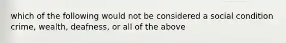 which of the following would not be considered a social condition crime, wealth, deafness, or all of the above