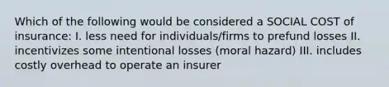 Which of the following would be considered a SOCIAL COST of insurance: I. less need for individuals/firms to prefund losses II. incentivizes some intentional losses (moral hazard) III. includes costly overhead to operate an insurer