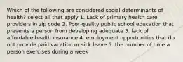 Which of the following are considered social determinants of health? select all that apply 1. Lack of primary health care providers in zip code 2. Poor quality public school education that prevents a person from developing adequate 3. lack of affordable health insurance 4. employment opportunities that do not provide paid vacation or sick leave 5. the number of time a person exercises during a week