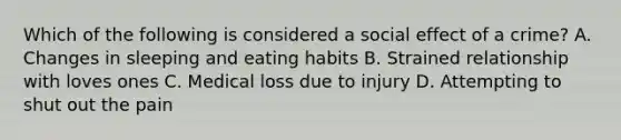Which of the following is considered a social effect of a crime? A. Changes in sleeping and eating habits B. Strained relationship with loves ones C. Medical loss due to injury D. Attempting to shut out the pain