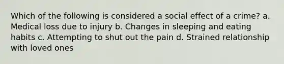 Which of the following is considered a social effect of a crime? a. Medical loss due to injury b. Changes in sleeping and eating habits c. Attempting to shut out the pain d. Strained relationship with loved ones