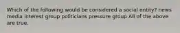 Which of the following would be considered a social entity? news media interest group politicians pressure group All of the above are true.