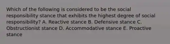 Which of the following is considered to be the social responsibility stance that exhibits the highest degree of social responsibility? A. Reactive stance B. Defensive stance C. Obstructionist stance D. Accommodative stance E. Proactive stance