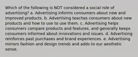 Which of the following is NOT considered a social role of advertising? a. Advertising informs consumers about new and improved products. b. Advertising teaches consumers about new products and how to use to use them. c. Advertising helps consumers compare products and features, and generally keeps consumers informed about innovations and issues. d. Advertising reinforces past purchases and brand experiences. e. Advertising mirrors fashion and design trends and adds to our aesthetic sense.