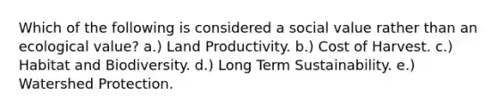 Which of the following is considered a social value rather than an ecological value? a.) Land Productivity. b.) Cost of Harvest. c.) Habitat and Biodiversity. d.) Long Term Sustainability. e.) Watershed Protection.